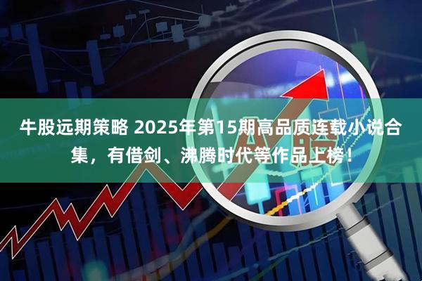 牛股远期策略 2025年第15期高品质连载小说合集，有借剑、沸腾时代等作品上榜！