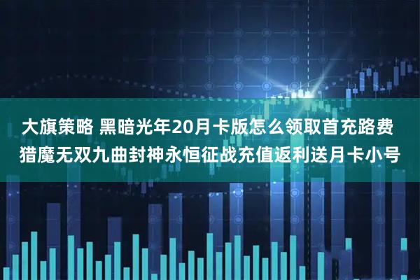 大旗策略 黑暗光年20月卡版怎么领取首充路费 猎魔无双九曲封神永恒征战充值返利送月卡小号
